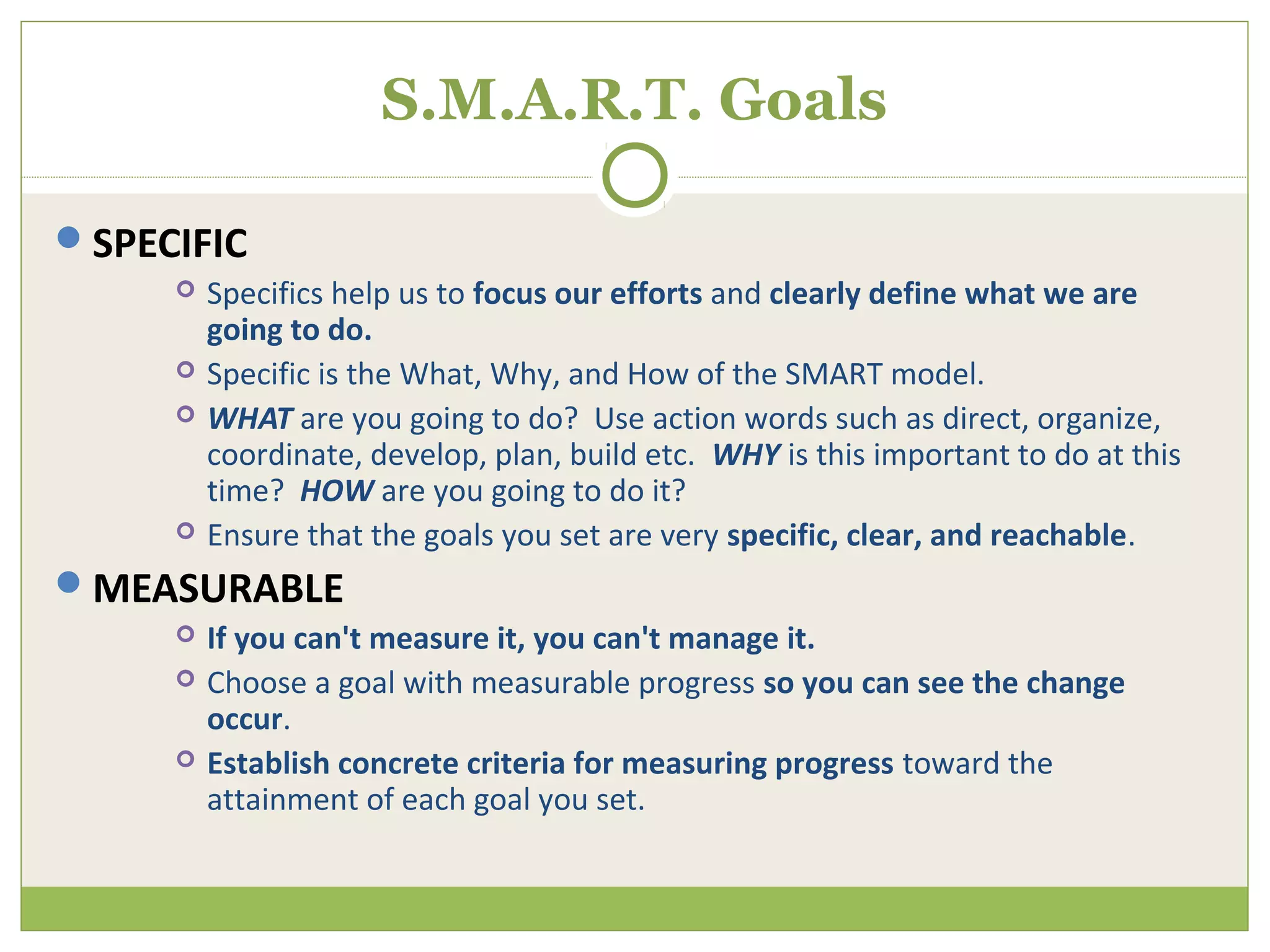 S.M.A.R.T. Goals

SPECIFIC
        Specifics help us to focus our efforts and clearly define what we are
         going to do.
        Specific is the What, Why, and How of the SMART model.
        WHAT are you going to do? Use action words such as direct, organize,
         coordinate, develop, plan, build etc. WHY is this important to do at this
         time? HOW are you going to do it?
        Ensure that the goals you set are very specific, clear, and reachable.
MEASURABLE
        If you can't measure it, you can't manage it.
        Choose a goal with measurable progress so you can see the change
         occur.
        Establish concrete criteria for measuring progress toward the
         attainment of each goal you set.
 