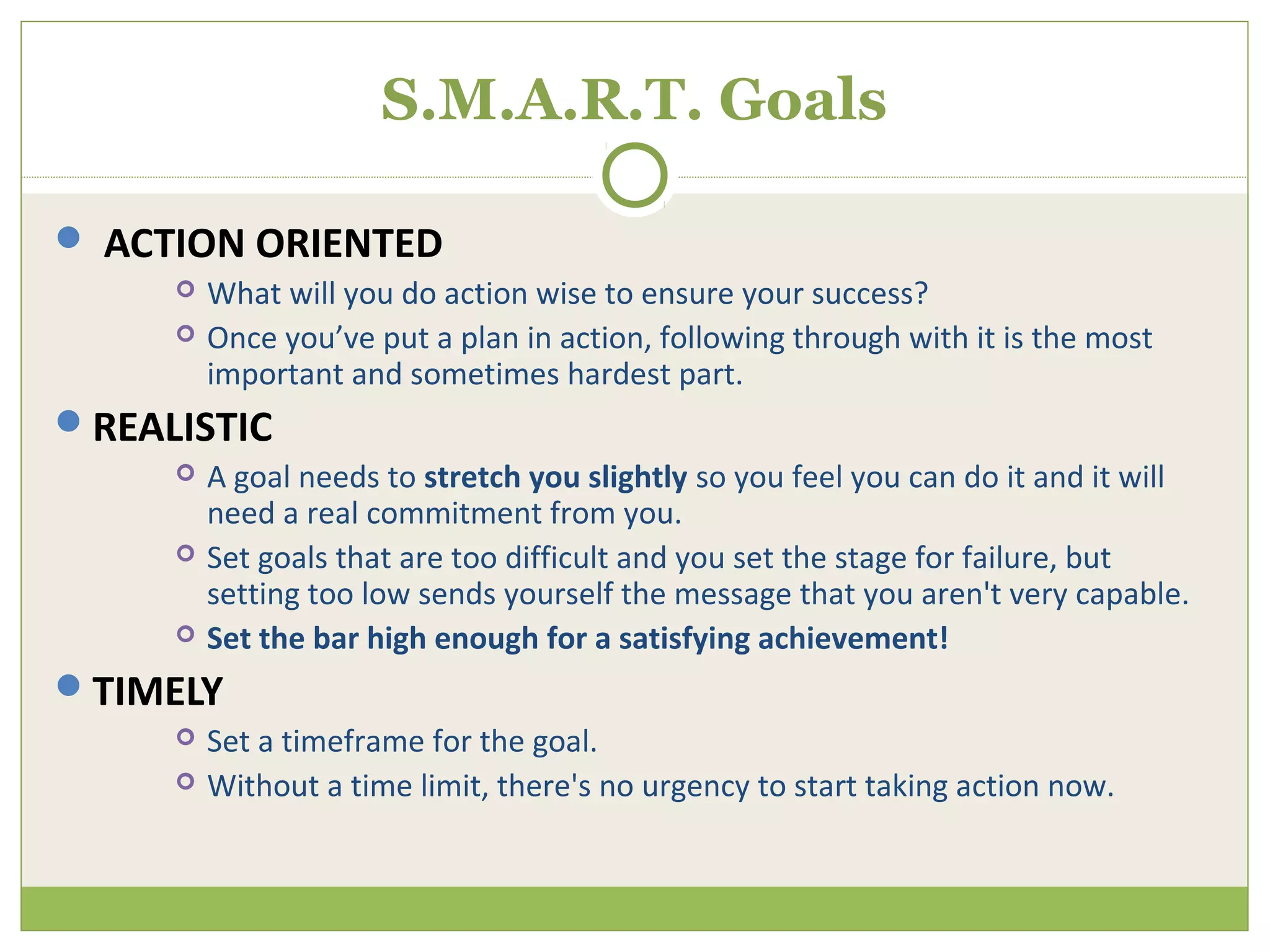 S.M.A.R.T. Goals

 ACTION ORIENTED
        What will you do action wise to ensure your success?
        Once you’ve put a plan in action, following through with it is the most
         important and sometimes hardest part.
REALISTIC
        A goal needs to stretch you slightly so you feel you can do it and it will
         need a real commitment from you.
        Set goals that are too difficult and you set the stage for failure, but
         setting too low sends yourself the message that you aren't very capable.
        Set the bar high enough for a satisfying achievement!
TIMELY
        Set a timeframe for the goal.
        Without a time limit, there's no urgency to start taking action now.
 