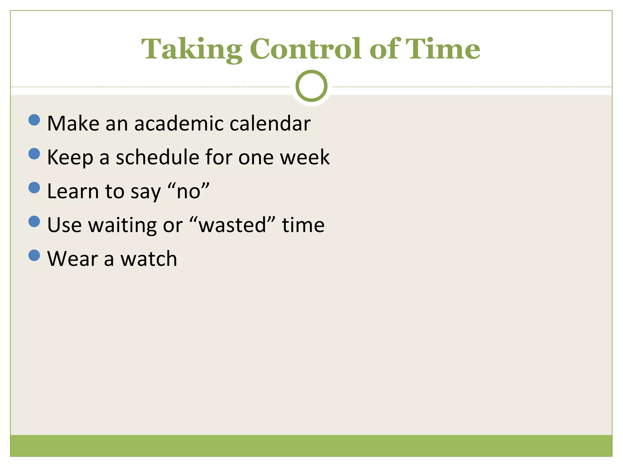 Taking Control of Time

Make an academic calendar
Keep a schedule for one week
Learn to say “no”
Use waiting or “wasted” time
Wear a watch
 