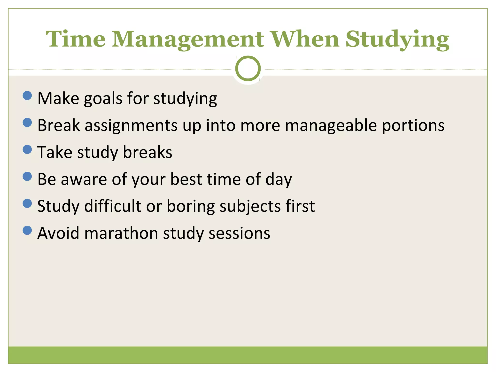 Time Management When Studying

Make goals for studying
Break assignments up into more manageable portions
Take study breaks
Be aware of your best time of day
Study difficult or boring subjects first
Avoid marathon study sessions
 
