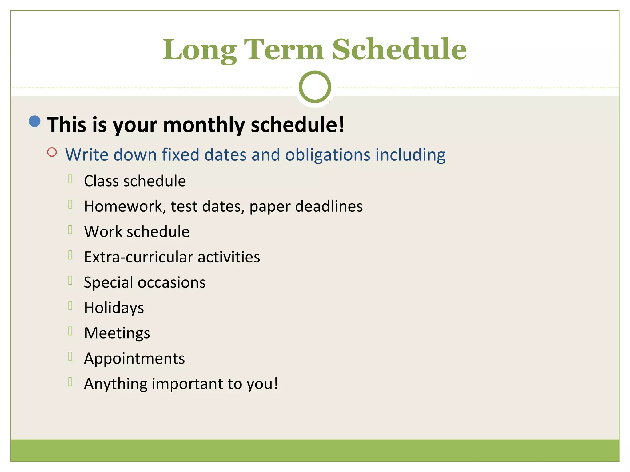 Long Term Schedule

This is your monthly schedule!
    Write down fixed dates and obligations including
        Class schedule
        Homework, test dates, paper deadlines
        Work schedule
        Extra-curricular activities
        Special occasions
        Holidays
        Meetings
        Appointments
        Anything important to you!
 