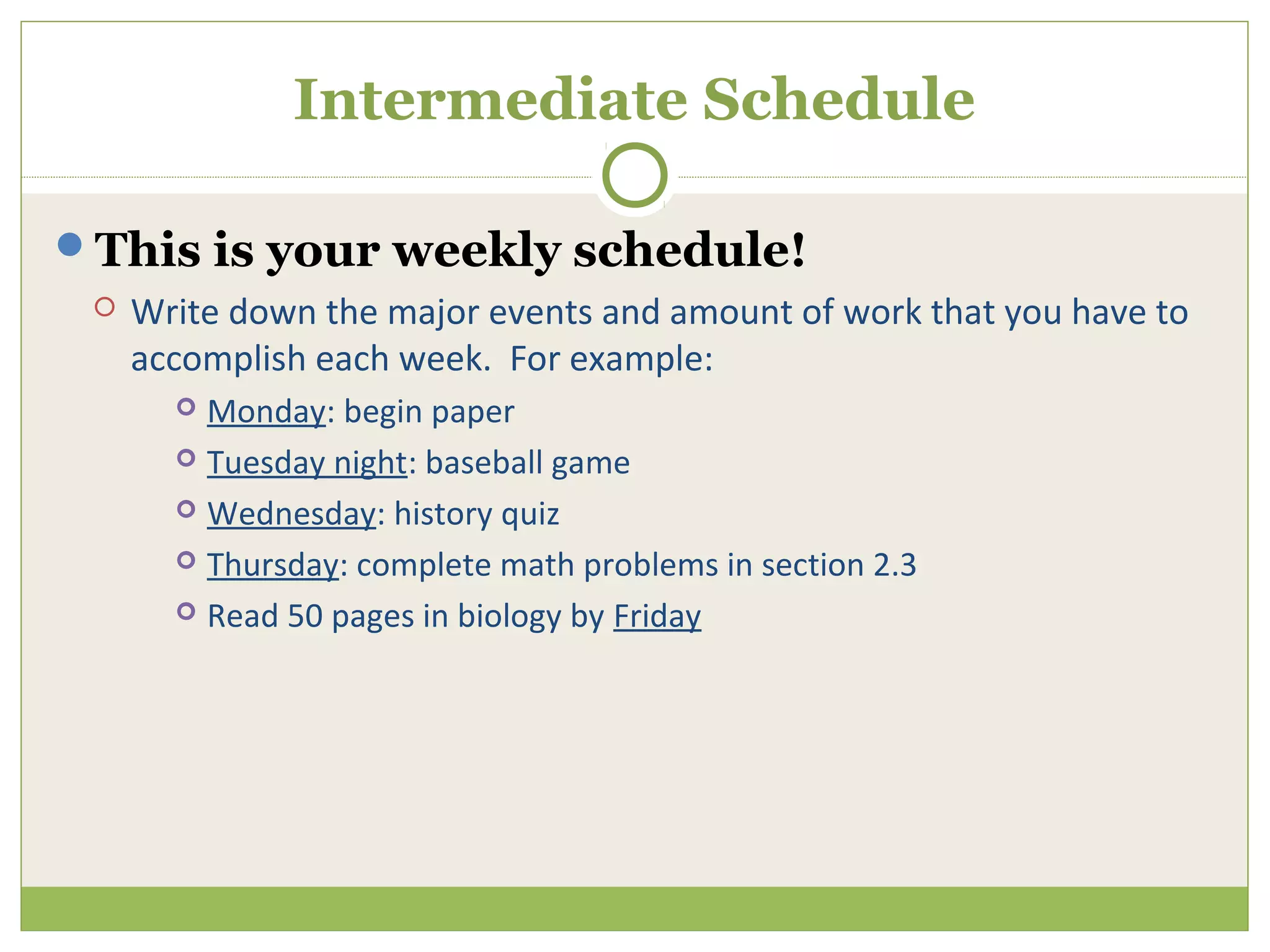 Intermediate Schedule

This is your weekly schedule!
    Write down the major events and amount of work that you have to
     accomplish each week. For example:
        Monday: begin paper
        Tuesday night: baseball game

        Wednesday: history quiz

        Thursday: complete math problems in section 2.3

        Read 50 pages in biology by Friday
 