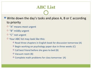 ABC List

Write down the day’s tasks and place A, B or C according
 to priority
    “A” means most urgent
    “B” mildly urgent
    “C” not urgent
    Your ABC list may look like this:
        Read three chapters in English book for discussion tomorrow (A)
        Begin working on psychology paper due in three weeks (C)

        Call best friend before she goes to bed (B)

        Vacuum room (B)

        Complete math problems for class tomorrow (A)
 