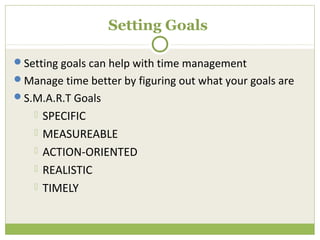 Setting Goals

Setting goals can help with time management
Manage time better by figuring out what your goals are
S.M.A.R.T Goals
       SPECIFIC
       MEASUREABLE
       ACTION-ORIENTED
       REALISTIC
       TIMELY
 