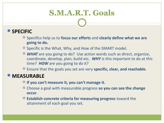 S.M.A.R.T. Goals

SPECIFIC
        Specifics help us to focus our efforts and clearly define what we are
         going to do.
        Specific is the What, Why, and How of the SMART model.
        WHAT are you going to do? Use action words such as direct, organize,
         coordinate, develop, plan, build etc. WHY is this important to do at this
         time? HOW are you going to do it?
        Ensure that the goals you set are very specific, clear, and reachable.
MEASURABLE
        If you can't measure it, you can't manage it.
        Choose a goal with measurable progress so you can see the change
         occur.
        Establish concrete criteria for measuring progress toward the
         attainment of each goal you set.
 