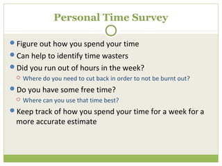 Personal Time Survey

Figure out how you spend your time
Can help to identify time wasters
Did you run out of hours in the week?
    Where do you need to cut back in order to not be burnt out?
Do you have some free time?
    Where can you use that time best?
Keep track of how you spend your time for a week for a
 more accurate estimate
 