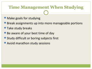 Time Management When Studying

Make goals for studying
Break assignments up into more manageable portions
Take study breaks
Be aware of your best time of day
Study difficult or boring subjects first
Avoid marathon study sessions
 