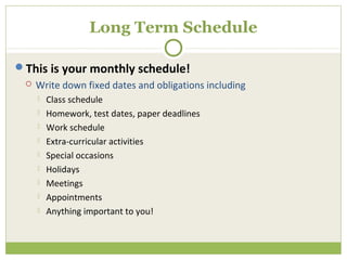 Long Term Schedule

This is your monthly schedule!
    Write down fixed dates and obligations including
        Class schedule
        Homework, test dates, paper deadlines
        Work schedule
        Extra-curricular activities
        Special occasions
        Holidays
        Meetings
        Appointments
        Anything important to you!
 