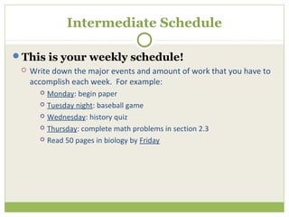 Intermediate Schedule

This is your weekly schedule!
    Write down the major events and amount of work that you have to
     accomplish each week. For example:
        Monday: begin paper
        Tuesday night: baseball game

        Wednesday: history quiz

        Thursday: complete math problems in section 2.3

        Read 50 pages in biology by Friday
 