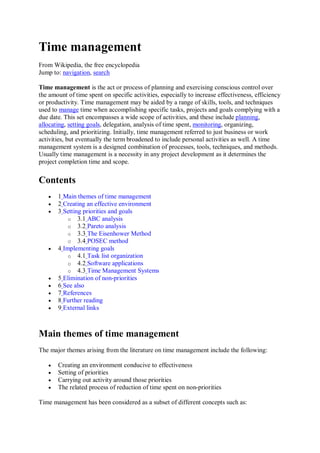 Time management
From Wikipedia, the free encyclopedia
Jump to: navigation, search

Time management is the act or process of planning and exercising conscious control over
the amount of time spent on specific activities, especially to increase effectiveness, efficiency
or productivity. Time management may be aided by a range of skills, tools, and techniques
used to manage time when accomplishing specific tasks, projects and goals complying with a
due date. This set encompasses a wide scope of activities, and these include planning,
allocating, setting goals, delegation, analysis of time spent, monitoring, organizing,
scheduling, and prioritizing. Initially, time management referred to just business or work
activities, but eventually the term broadened to include personal activities as well. A time
management system is a designed combination of processes, tools, techniques, and methods.
Usually time management is a necessity in any project development as it determines the
project completion time and scope.

Contents
      1 Main themes of time management
      2 Creating an effective environment
      3 Setting priorities and goals
           o 3.1 ABC analysis
           o 3.2 Pareto analysis
           o 3.3 The Eisenhower Method
           o 3.4 POSEC method
      4 Implementing goals
           o 4.1 Task list organization
           o 4.2 Software applications
           o 4.3 Time Management Systems
      5 Elimination of non-priorities
      6 See also
      7 References
      8 Further reading
      9 External links



Main themes of time management
The major themes arising from the literature on time management include the following:

      Creating an environment conducive to effectiveness
      Setting of priorities
      Carrying out activity around those priorities
      The related process of reduction of time spent on non-priorities

Time management has been considered as a subset of different concepts such as:
 