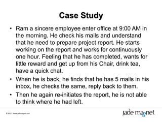 Case Study
    • Ram a sincere employee enter office at 9:00 AM in
      the morning. He check his mails and understand
      that he need to prepare project report. He starts
      working on the report and works for continuously
      one hour. Feeling that he has completed, wants for
      little reward and get up from his Chair, drink tea,
      have a quick chat.
    • When he is back, he finds that he has 5 mails in his
      inbox, he checks the same, reply back to them.
    • Then he again re-initiates the report, he is not able
      to think where he had left.
© 2012 | www.jademagnet.com
 