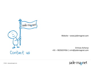 Website – www.jademagnet.com




                                                        Srinivas Acharya
                              +91 – 9035037456 | srini@jademagnet.com




© 2012 | www.jademagnet.com
 