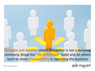 Delegate and develop others-delegation is not a dumping
 ceremony. Break the "Do-It-Yourself" habit and let others
   learn to share responsibility in operating the business
© 2012 | www.jademagnet.com
 
