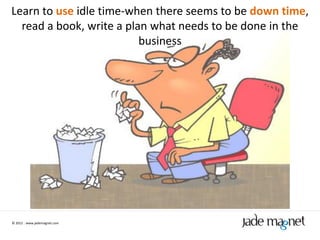 Learn to use idle time-when there seems to be down time,
  read a book, write a plan what needs to be done in the
                          business




© 2012 | www.jademagnet.com
 