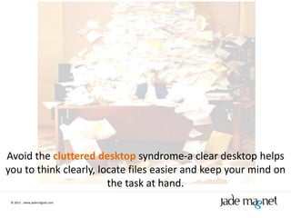 Avoid the cluttered desktop syndrome-a clear desktop helps
you to think clearly, locate files easier and keep your mind on
                        the task at hand.
 © 2012 | www.jademagnet.com
 