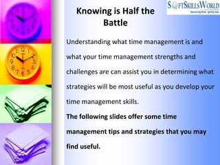 Knowing is Half the
        Battle
Understanding what time management is and

what your time management strengths and

challenges are can assist you in determining what

strategies will be most useful as you develop your

time management skills.

The following slides offer some time

management tips and strategies that you may

find useful.
 