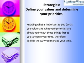 Strategies:
Define your values and determine
         your priorities.

Knowing what is important to you (what
you value) and what your priorities are
allows you to put those things first as
you schedule your time, therefore
guiding the way you manage your time.
 