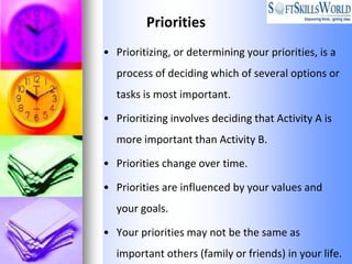 Priorities
• Prioritizing, or determining your priorities, is a
  process of deciding which of several options or
  tasks is most important.

• Prioritizing involves deciding that Activity A is
  more important than Activity B.

• Priorities change over time.

• Priorities are influenced by your values and
  your goals.

• Your priorities may not be the same as
  important others (family or friends) in your life.
 