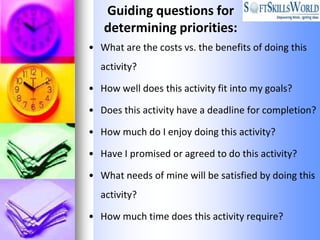 Guiding questions for
   determining priorities:
• What are the costs vs. the benefits of doing this
  activity?

• How well does this activity fit into my goals?

• Does this activity have a deadline for completion?

• How much do I enjoy doing this activity?

• Have I promised or agreed to do this activity?

• What needs of mine will be satisfied by doing this
  activity?

• How much time does this activity require?
 