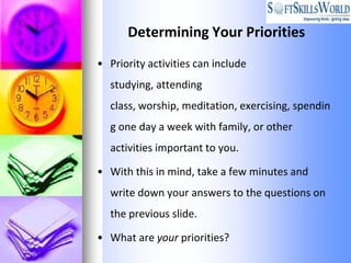 Determining Your Priorities
• Priority activities can include
  studying, attending
  class, worship, meditation, exercising, spendin
  g one day a week with family, or other
  activities important to you.

• With this in mind, take a few minutes and
  write down your answers to the questions on
  the previous slide.

• What are your priorities?
 