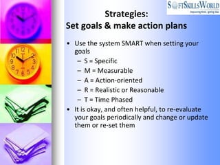 Strategies:
Set goals & make action plans
• Use the system SMART when setting your
  goals
   – S = Specific
   – M = Measurable
   – A = Action-oriented
   – R = Realistic or Reasonable
   – T = Time Phased
• It is okay, and often helpful, to re-evaluate
  your goals periodically and change or update
  them or re-set them
 