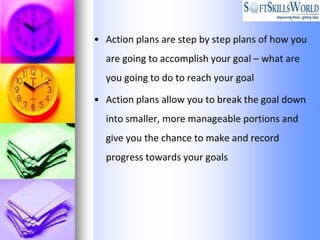 • Action plans are step by step plans of how you
  are going to accomplish your goal – what are
  you going to do to reach your goal

• Action plans allow you to break the goal down
  into smaller, more manageable portions and
  give you the chance to make and record
  progress towards your goals
 