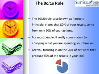 The 80/20 Rule


• The 80/20 rule, also known as Pareto’s
  Principle, states that 80% of your results come
  from only 20% of your actions.

• For most people, it really comes down to
  analyzing what you are spending your time on.

• Are you focusing in on the 20% of activities that
  produce 80% of the results in your life?
 