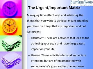 The Urgent/Important Matrix
• Managing time effectively, and achieving the
  things that you want to achieve, means spending
  your time on things that are important and not
  just urgent.

   – IMPORTANT: These are activities that lead to the
     achieving your goals and have the greatest
     impact on your life.

   – URGENT: These activities demand immediate
     attention, but are often associated with
     someone else’s goals rather than our own.
 