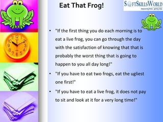 Eat That Frog!


• "If the first thing you do each morning is to
   eat a live frog, you can go through the day
   with the satisfaction of knowing that that is
   probably the worst thing that is going to
   happen to you all day long!"
• "If you have to eat two frogs, eat the ugliest
   one first!"
• "If you have to eat a live frog, it does not pay
   to sit and look at it for a very long time!"
 