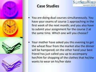 Case Studies

• You are doing dual courses simultaneously. You
  have your exams of course 1 approaching in the
  first week of the next month; and you also have
  to submit your assignment for the course 2 at
  the same time. Which one will you choose?

• Your mother have asked you this evening to get
  the wheat flour from the market else the dinner
  will be hampered; on the other hand your best
  friend has just called you up to accompany
  her/him for shopping of the clothes that he/she
  wants to wear on his/her date
 