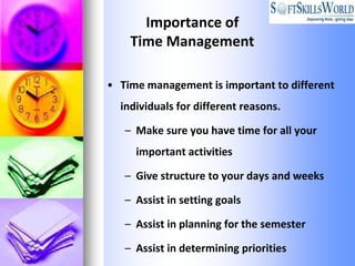 Importance of
    Time Management

• Time management is important to different
  individuals for different reasons.

   – Make sure you have time for all your
     important activities

   – Give structure to your days and weeks

   – Assist in setting goals

   – Assist in planning for the semester

   – Assist in determining priorities
 
