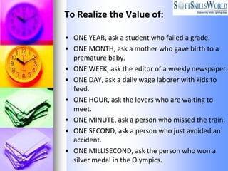 To Realize the Value of:

• ONE YEAR, ask a student who failed a grade.
• ONE MONTH, ask a mother who gave birth to a
  premature baby.
• ONE WEEK, ask the editor of a weekly newspaper.
• ONE DAY, ask a daily wage laborer with kids to
  feed.
• ONE HOUR, ask the lovers who are waiting to
  meet.
• ONE MINUTE, ask a person who missed the train.
• ONE SECOND, ask a person who just avoided an
  accident.
• ONE MILLISECOND, ask the person who won a
  silver medal in the Olympics.
 