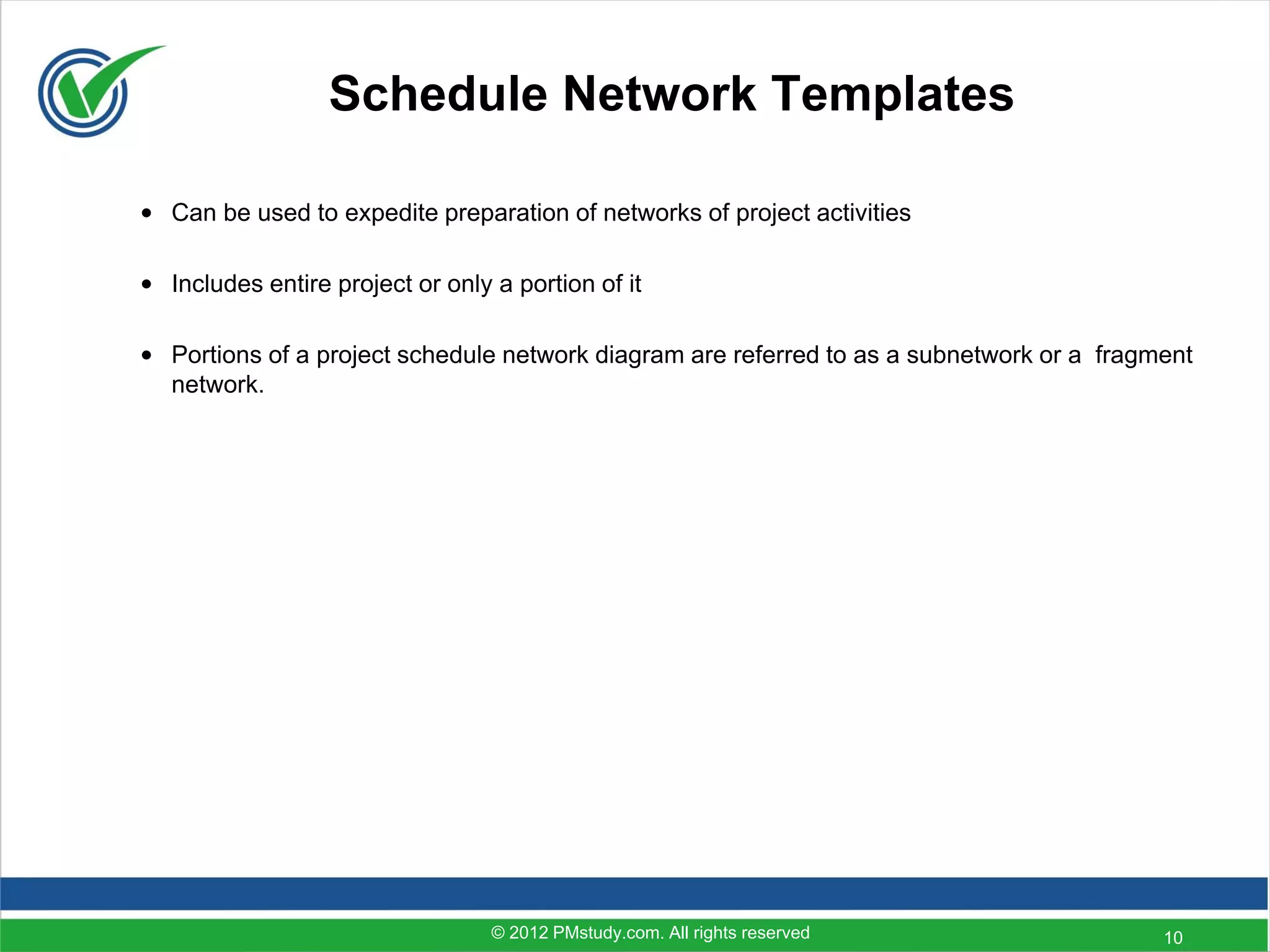 Schedule Network Templates

• Can be used to expedite preparation of networks of project activities

• Includes entire project or only a portion of it

• Portions of a project schedule network diagram are referred to as a subnetwork or a fragment
  network.




                                  © 2012 PMstudy.com. All rights reserved                  10
 
