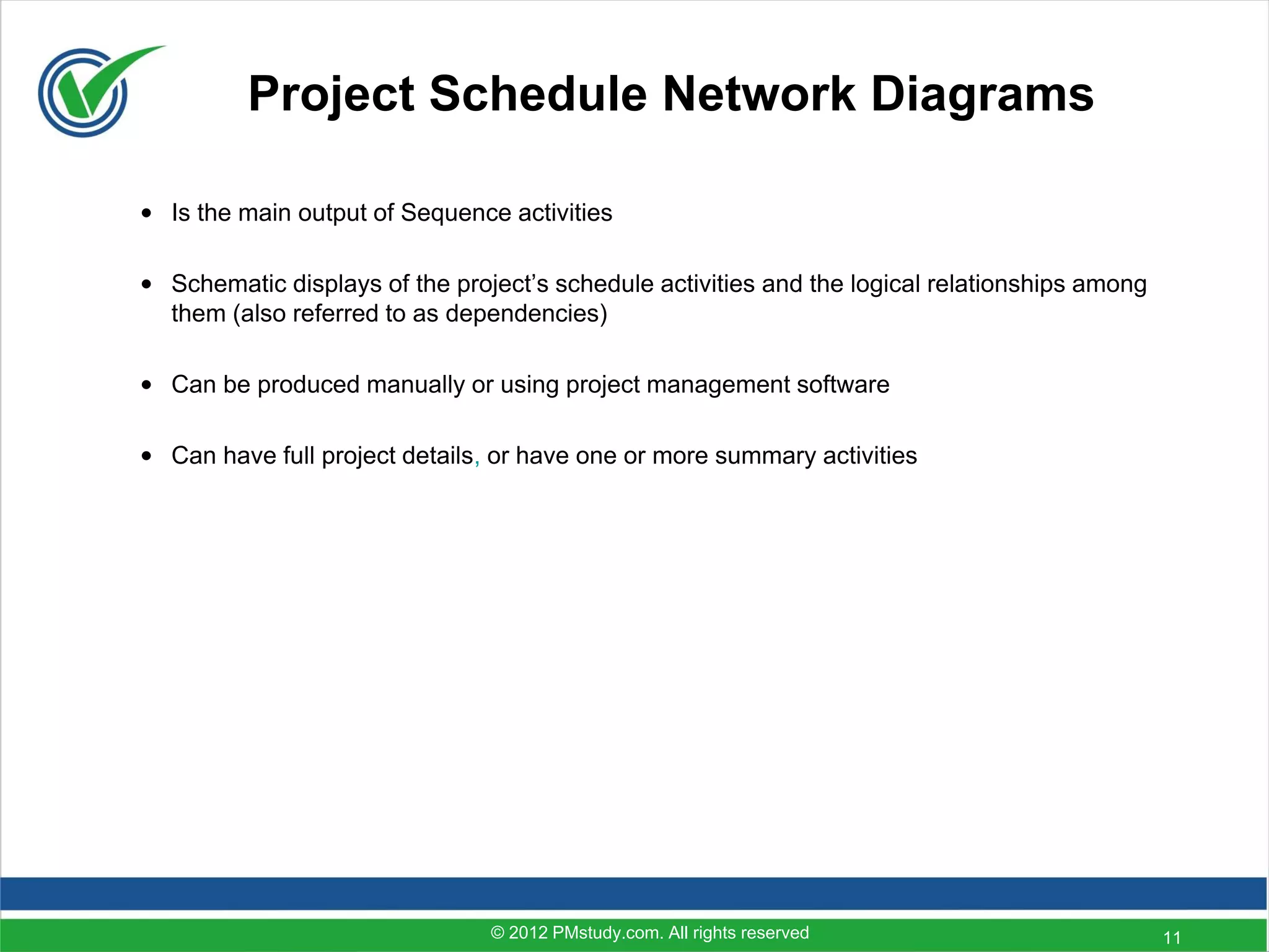 Project Schedule Network Diagrams

• Is the main output of Sequence activities

• Schematic displays of the project’s schedule activities and the logical relationships among
  them (also referred to as dependencies)

• Can be produced manually or using project management software

• Can have full project details, or have one or more summary activities




                                © 2012 PMstudy.com. All rights reserved                         11
 