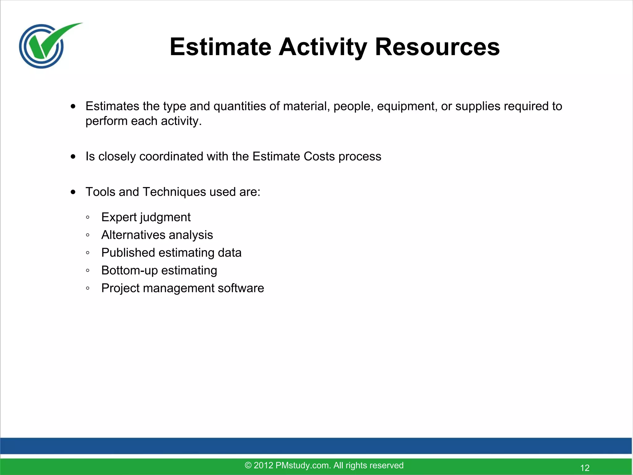 Estimate Activity Resources

• Estimates the type and quantities of material, people, equipment, or supplies required to
  perform each activity.

• Is closely coordinated with the Estimate Costs process

• Tools and Techniques used are:

  ◦   Expert judgment
  ◦   Alternatives analysis
  ◦   Published estimating data
  ◦   Bottom-up estimating
  ◦   Project management software




                                © 2012 PMstudy.com. All rights reserved                       12
 