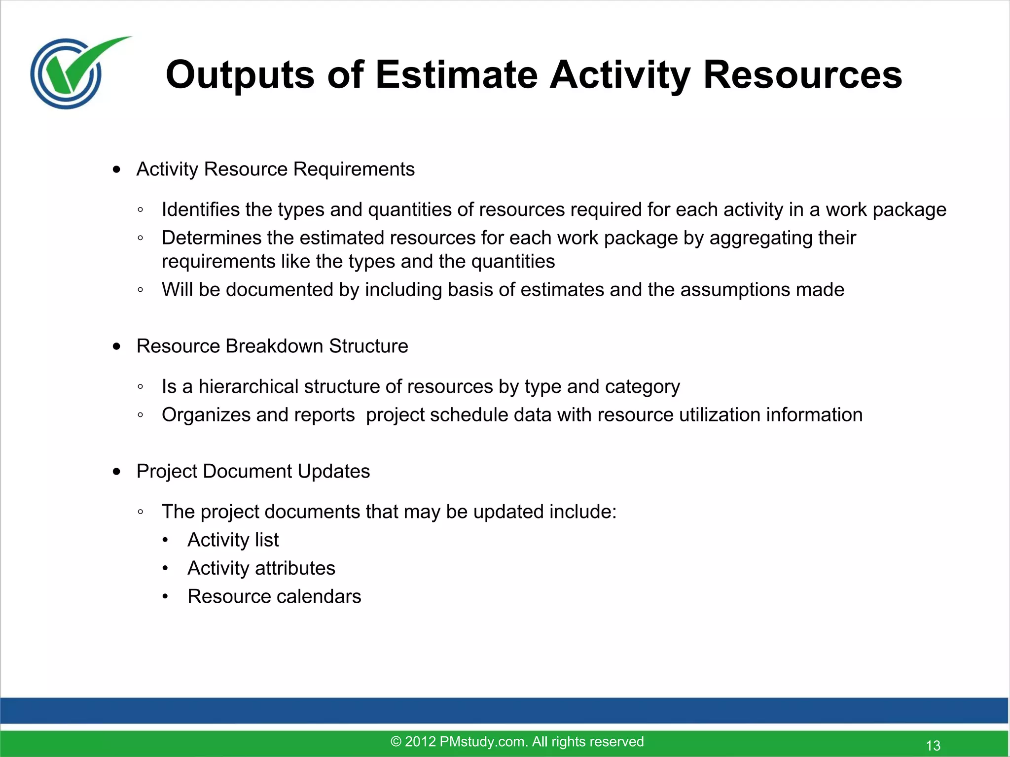 Outputs of Estimate Activity Resources

• Activity Resource Requirements

  ◦ Identifies the types and quantities of resources required for each activity in a work package
  ◦ Determines the estimated resources for each work package by aggregating their
    requirements like the types and the quantities
  ◦ Will be documented by including basis of estimates and the assumptions made

• Resource Breakdown Structure

  ◦ Is a hierarchical structure of resources by type and category
  ◦ Organizes and reports project schedule data with resource utilization information

• Project Document Updates

  ◦ The project documents that may be updated include:
    • Activity list
    • Activity attributes
    • Resource calendars




                               © 2012 PMstudy.com. All rights reserved                        13
 