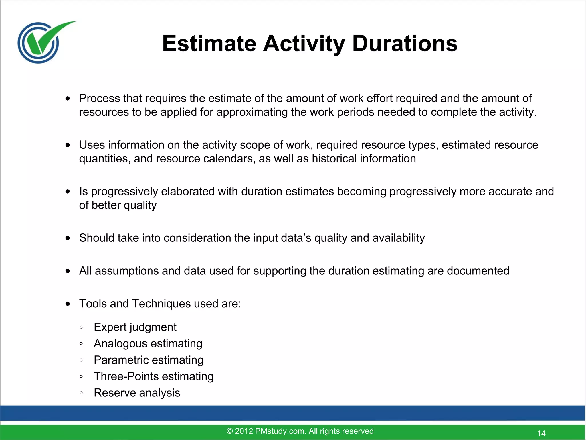 Estimate Activity Durations

• Process that requires the estimate of the amount of work effort required and the amount of
  resources to be applied for approximating the work periods needed to complete the activity.

• Uses information on the activity scope of work, required resource types, estimated resource
  quantities, and resource calendars, as well as historical information

• Is progressively elaborated with duration estimates becoming progressively more accurate and
  of better quality

• Should take into consideration the input data’s quality and availability

• All assumptions and data used for supporting the duration estimating are documented

• Tools and Techniques used are:

   ◦   Expert judgment
   ◦   Analogous estimating
   ◦   Parametric estimating
   ◦   Three-Points estimating
   ◦   Reserve analysis


                                 © 2012 PMstudy.com. All rights reserved                    14
 