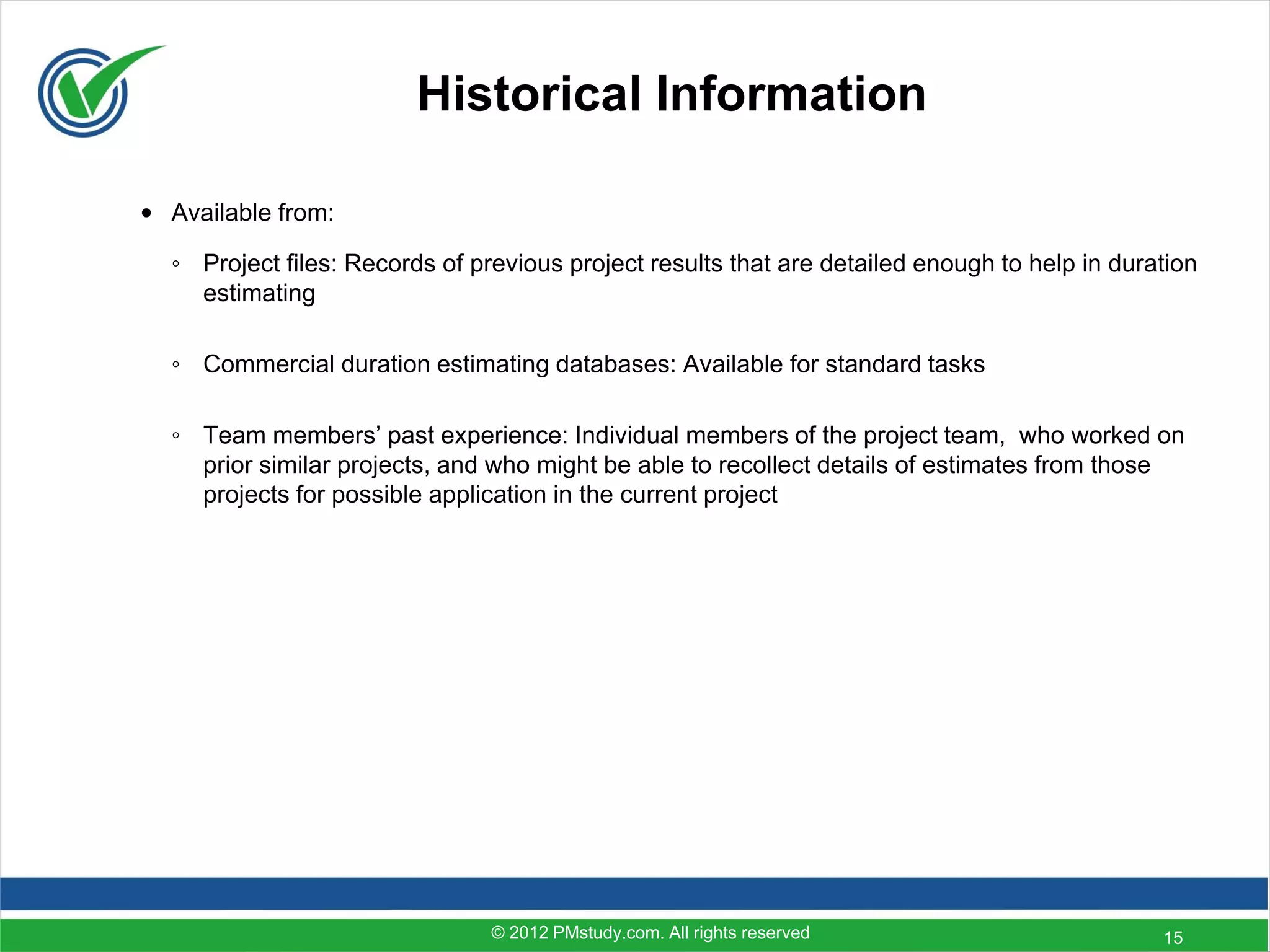 Historical Information

• Available from:

  ◦ Project files: Records of previous project results that are detailed enough to help in duration
    estimating

  ◦ Commercial duration estimating databases: Available for standard tasks

  ◦ Team members’ past experience: Individual members of the project team, who worked on
    prior similar projects, and who might be able to recollect details of estimates from those
    projects for possible application in the current project




                                © 2012 PMstudy.com. All rights reserved                        15
 