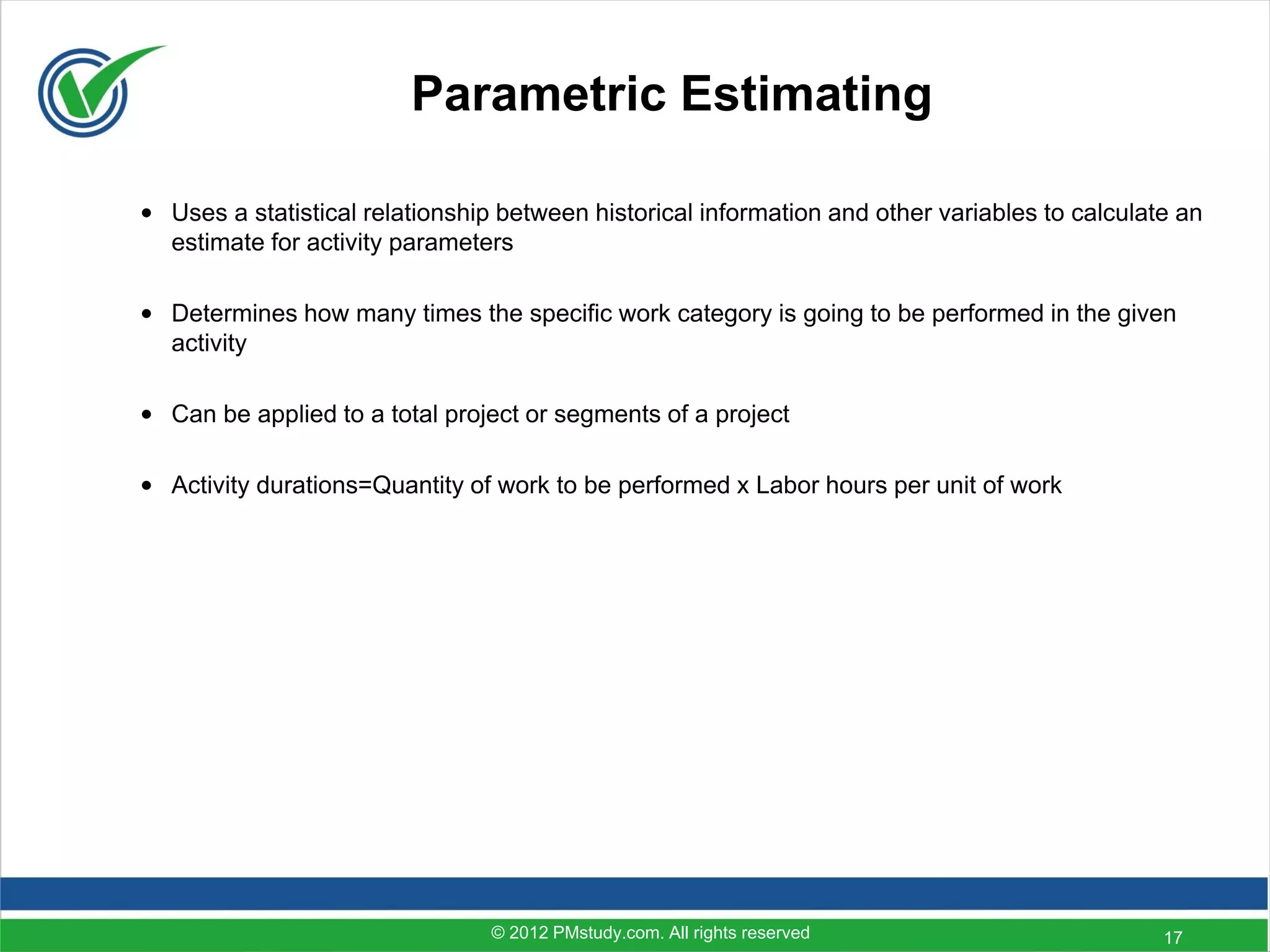 Parametric Estimating

• Uses a statistical relationship between historical information and other variables to calculate an
  estimate for activity parameters

• Determines how many times the specific work category is going to be performed in the given
  activity

• Can be applied to a total project or segments of a project

• Activity durations=Quantity of work to be performed x Labor hours per unit of work




                                 © 2012 PMstudy.com. All rights reserved                        17
 