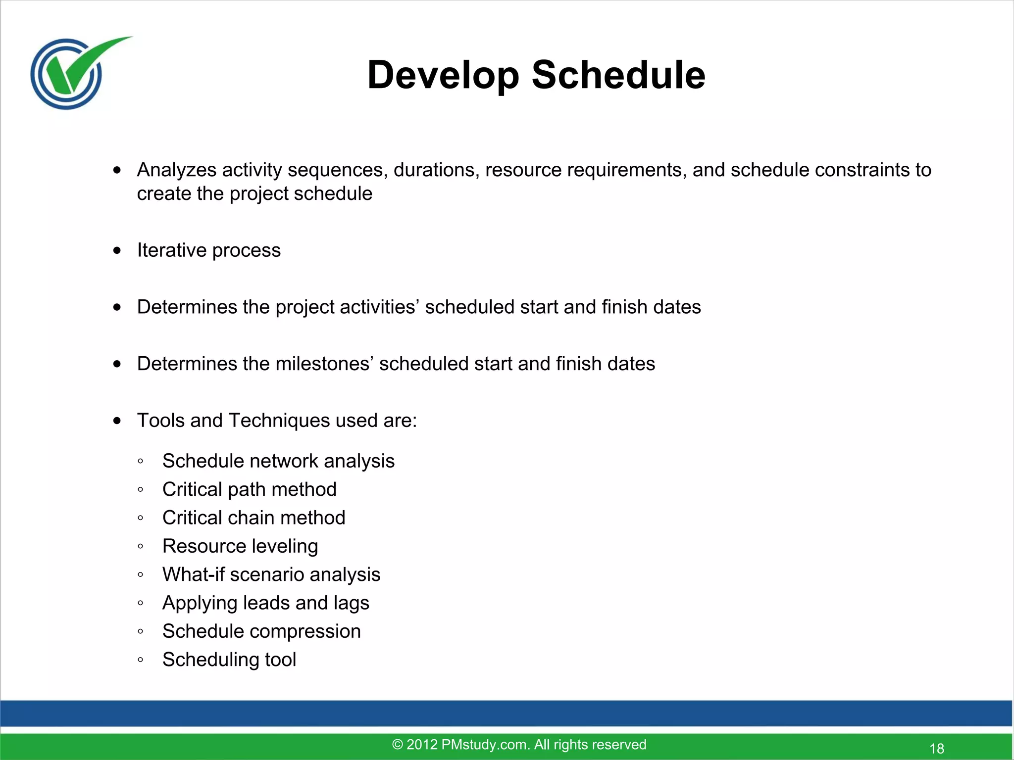 Develop Schedule

• Analyzes activity sequences, durations, resource requirements, and schedule constraints to
  create the project schedule

• Iterative process

• Determines the project activities’ scheduled start and finish dates

• Determines the milestones’ scheduled start and finish dates

• Tools and Techniques used are:

  ◦   Schedule network analysis
  ◦   Critical path method
  ◦   Critical chain method
  ◦   Resource leveling
  ◦   What-if scenario analysis
  ◦   Applying leads and lags
  ◦   Schedule compression
  ◦   Scheduling tool



                                © 2012 PMstudy.com. All rights reserved                    18
 