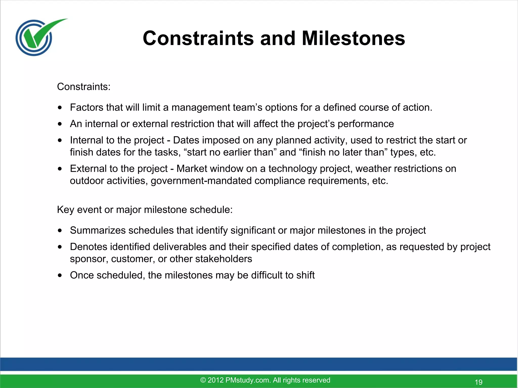 Constraints and Milestones

Constraints:

• Factors that will limit a management team’s options for a defined course of action.
• An internal or external restriction that will affect the project’s performance
• Internal to the project - Dates imposed on any planned activity, used to restrict the start or
  finish dates for the tasks, “start no earlier than” and “finish no later than” types, etc.
• External to the project - Market window on a technology project, weather restrictions on
  outdoor activities, government-mandated compliance requirements, etc.

Key event or major milestone schedule:

• Summarizes schedules that identify significant or major milestones in the project
• Denotes identified deliverables and their specified dates of completion, as requested by project
  sponsor, customer, or other stakeholders
• Once scheduled, the milestones may be difficult to shift




                                  © 2012 PMstudy.com. All rights reserved                          19
 