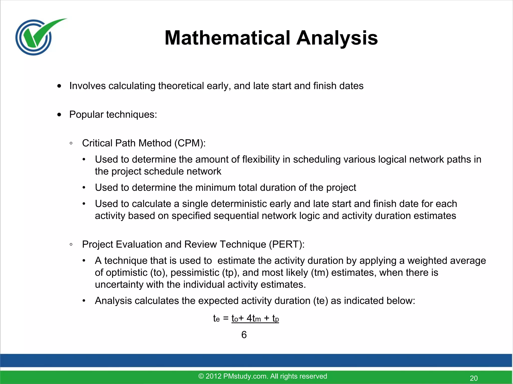 Mathematical Analysis

• Involves calculating theoretical early, and late start and finish dates

• Popular techniques:

   ◦ Critical Path Method (CPM):
      • Used to determine the amount of flexibility in scheduling various logical network paths in
        the project schedule network
      • Used to determine the minimum total duration of the project
      • Used to calculate a single deterministic early and late start and finish date for each
        activity based on specified sequential network logic and activity duration estimates

   ◦ Project Evaluation and Review Technique (PERT):
      • A technique that is used to estimate the activity duration by applying a weighted average
        of optimistic (to), pessimistic (tp), and most likely (tm) estimates, when there is
        uncertainty with the individual activity estimates.
      • Analysis calculates the expected activity duration (te) as indicated below:
                                     te = to+ 4tm + tp
                                             6



                                 © 2012 PMstudy.com. All rights reserved                         20
 