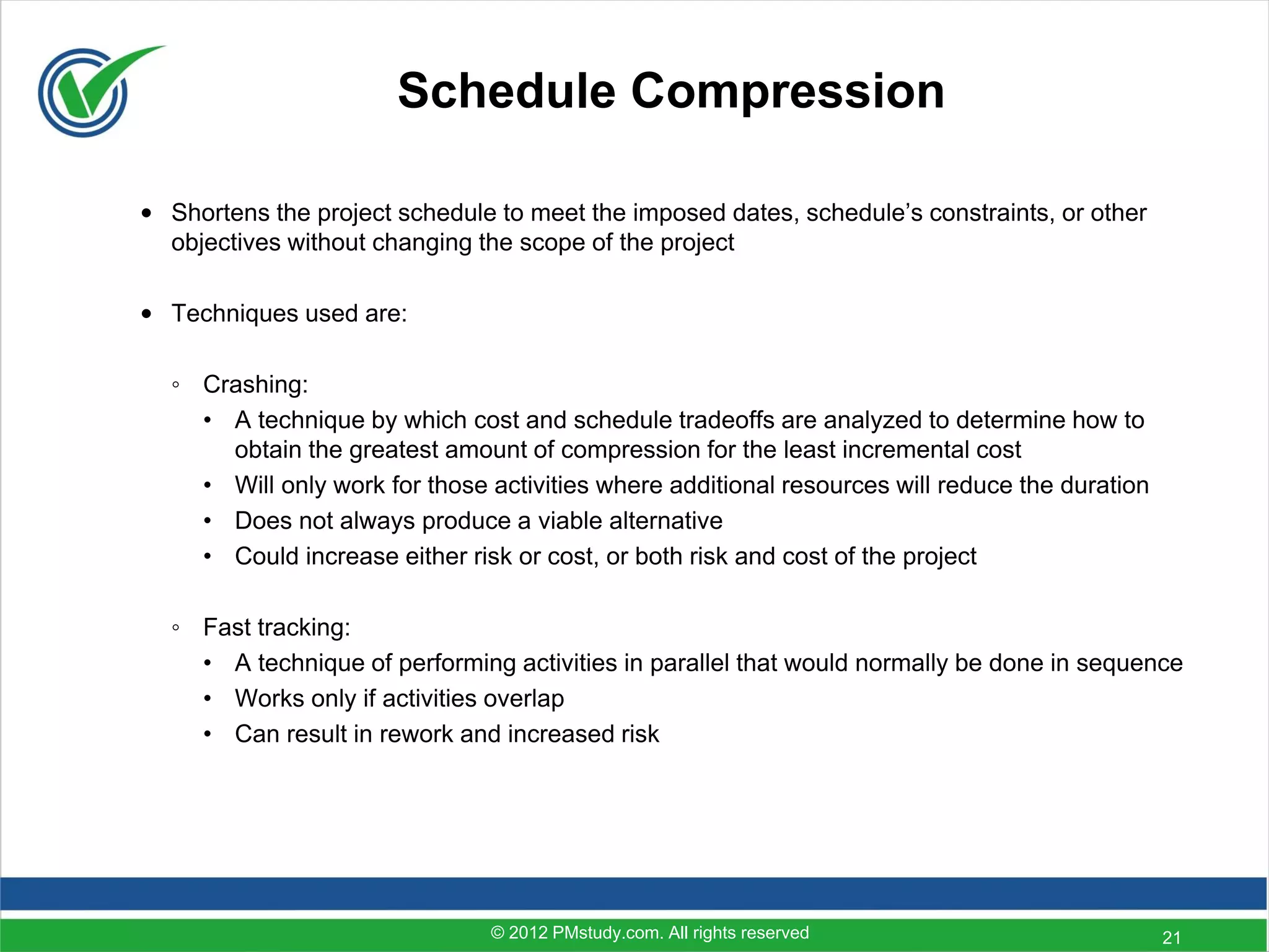 Schedule Compression

• Shortens the project schedule to meet the imposed dates, schedule’s constraints, or other
  objectives without changing the scope of the project

• Techniques used are:

  ◦ Crashing:
    • A technique by which cost and schedule tradeoffs are analyzed to determine how to
      obtain the greatest amount of compression for the least incremental cost
    • Will only work for those activities where additional resources will reduce the duration
    • Does not always produce a viable alternative
    • Could increase either risk or cost, or both risk and cost of the project

  ◦ Fast tracking:
    • A technique of performing activities in parallel that would normally be done in sequence
    • Works only if activities overlap
    • Can result in rework and increased risk




                               © 2012 PMstudy.com. All rights reserved                          21
 