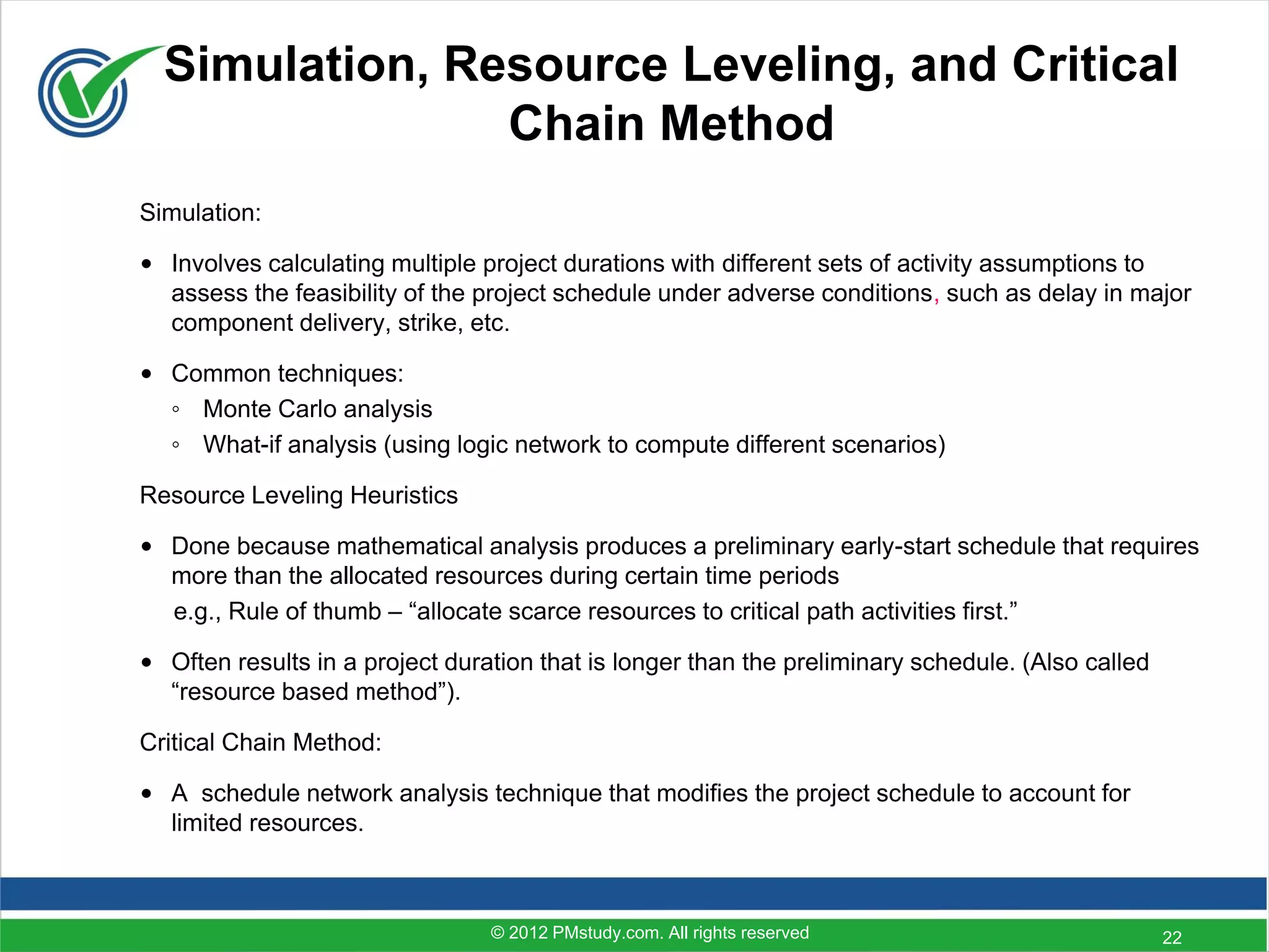 Simulation, Resource Leveling, and Critical
                Chain Method
Simulation:

• Involves calculating multiple project durations with different sets of activity assumptions to
  assess the feasibility of the project schedule under adverse conditions, such as delay in major
  component delivery, strike, etc.

• Common techniques:
  ◦ Monte Carlo analysis
  ◦ What-if analysis (using logic network to compute different scenarios)

Resource Leveling Heuristics

• Done because mathematical analysis produces a preliminary early-start schedule that requires
  more than the allocated resources during certain time periods
  e.g., Rule of thumb – “allocate scarce resources to critical path activities first.”

• Often results in a project duration that is longer than the preliminary schedule. (Also called
  “resource based method”).

Critical Chain Method:

• A schedule network analysis technique that modifies the project schedule to account for
  limited resources.



                                 © 2012 PMstudy.com. All rights reserved                           22
 