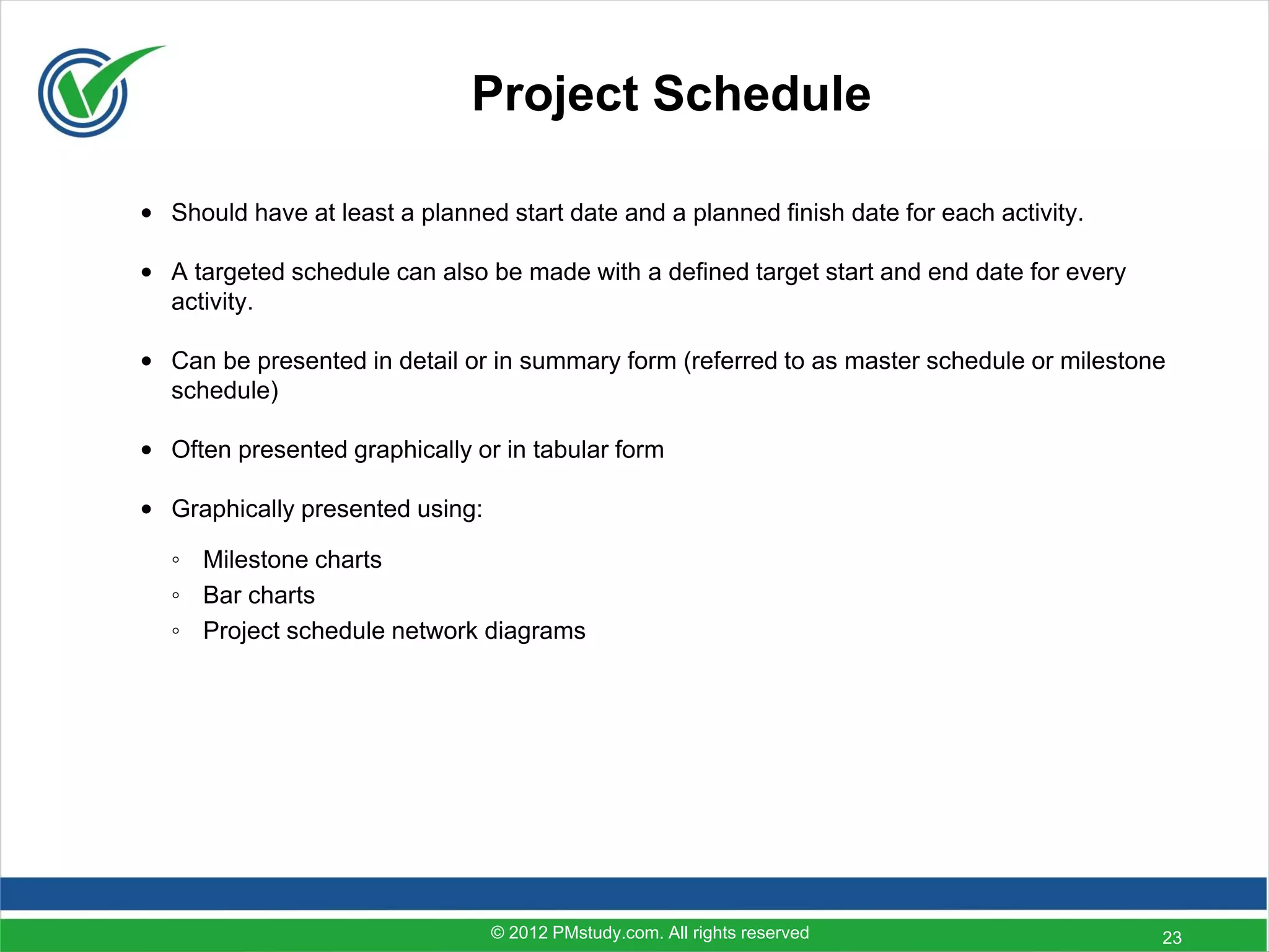 Project Schedule

• Should have at least a planned start date and a planned finish date for each activity.

• A targeted schedule can also be made with a defined target start and end date for every
  activity.

• Can be presented in detail or in summary form (referred to as master schedule or milestone
  schedule)

• Often presented graphically or in tabular form

• Graphically presented using:

  ◦ Milestone charts
  ◦ Bar charts
  ◦ Project schedule network diagrams




                                 © 2012 PMstudy.com. All rights reserved                    23
 