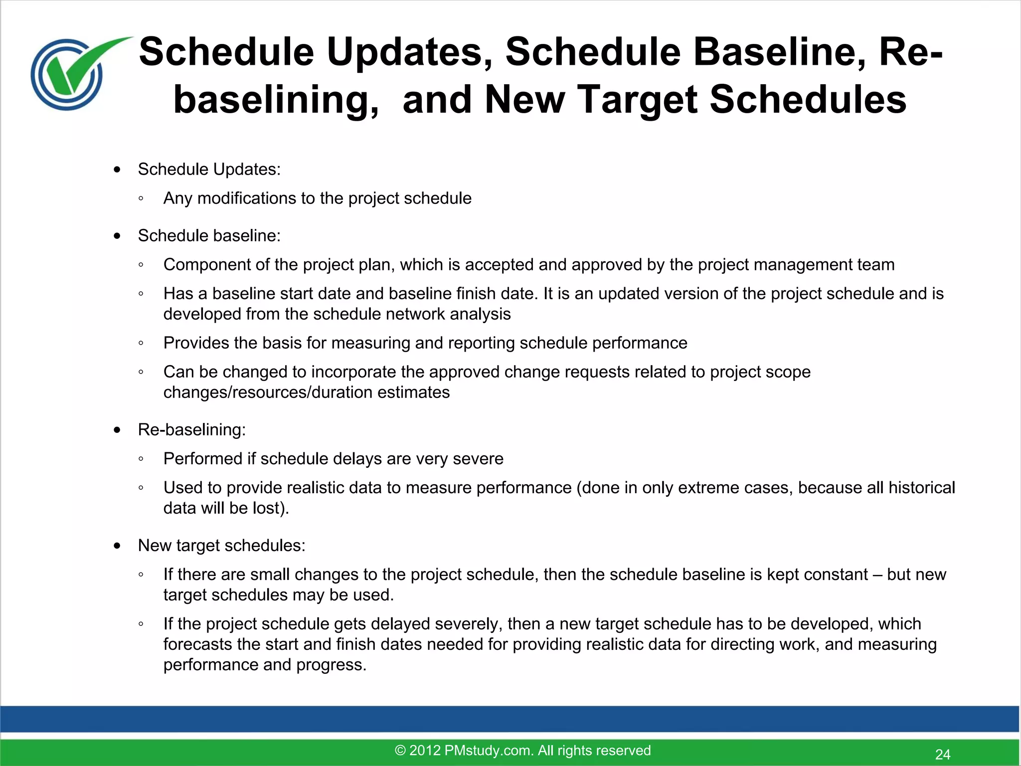 Schedule Updates, Schedule Baseline, Re-
    baselining, and New Target Schedules
• Schedule Updates:
   ◦   Any modifications to the project schedule

• Schedule baseline:
   ◦   Component of the project plan, which is accepted and approved by the project management team
   ◦   Has a baseline start date and baseline finish date. It is an updated version of the project schedule and is
       developed from the schedule network analysis
   ◦   Provides the basis for measuring and reporting schedule performance
   ◦   Can be changed to incorporate the approved change requests related to project scope
       changes/resources/duration estimates

• Re-baselining:
   ◦   Performed if schedule delays are very severe
   ◦   Used to provide realistic data to measure performance (done in only extreme cases, because all historical
       data will be lost).

• New target schedules:
   ◦   If there are small changes to the project schedule, then the schedule baseline is kept constant – but new
       target schedules may be used.
   ◦   If the project schedule gets delayed severely, then a new target schedule has to be developed, which
       forecasts the start and finish dates needed for providing realistic data for directing work, and measuring
       performance and progress.



                                      © 2012 PMstudy.com. All rights reserved                                   24
 