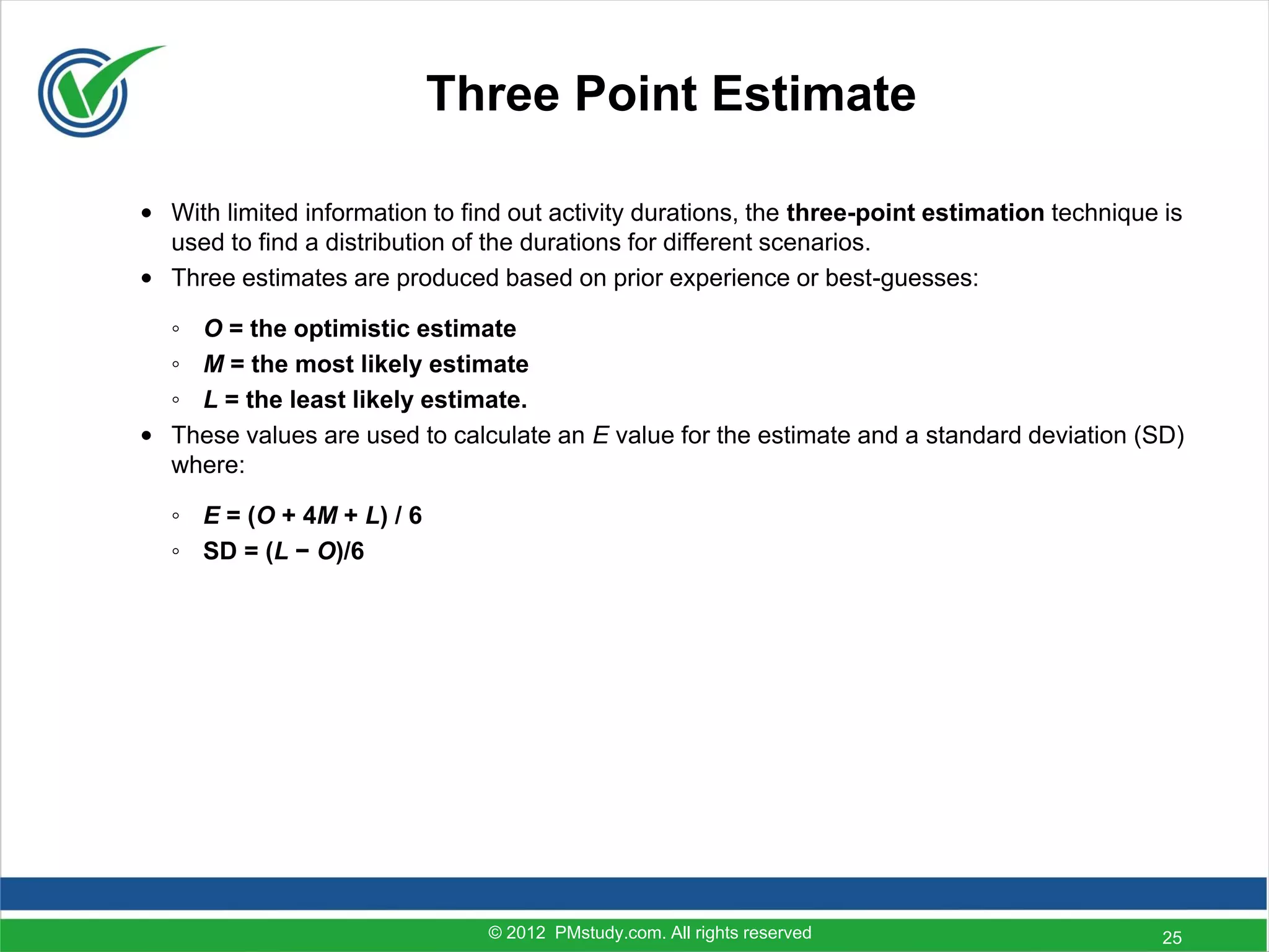 Three Point Estimate

• With limited information to find out activity durations, the three-point estimation technique is
  used to find a distribution of the durations for different scenarios.
• Three estimates are produced based on prior experience or best-guesses:

  ◦ O = the optimistic estimate
  ◦ M = the most likely estimate
  ◦ L = the least likely estimate.
• These values are used to calculate an E value for the estimate and a standard deviation (SD)
  where:

  ◦ E = (O + 4M + L) / 6
  ◦ SD = (L − O)/6




                                © 2012 PMstudy.com. All rights reserved                         25
 
