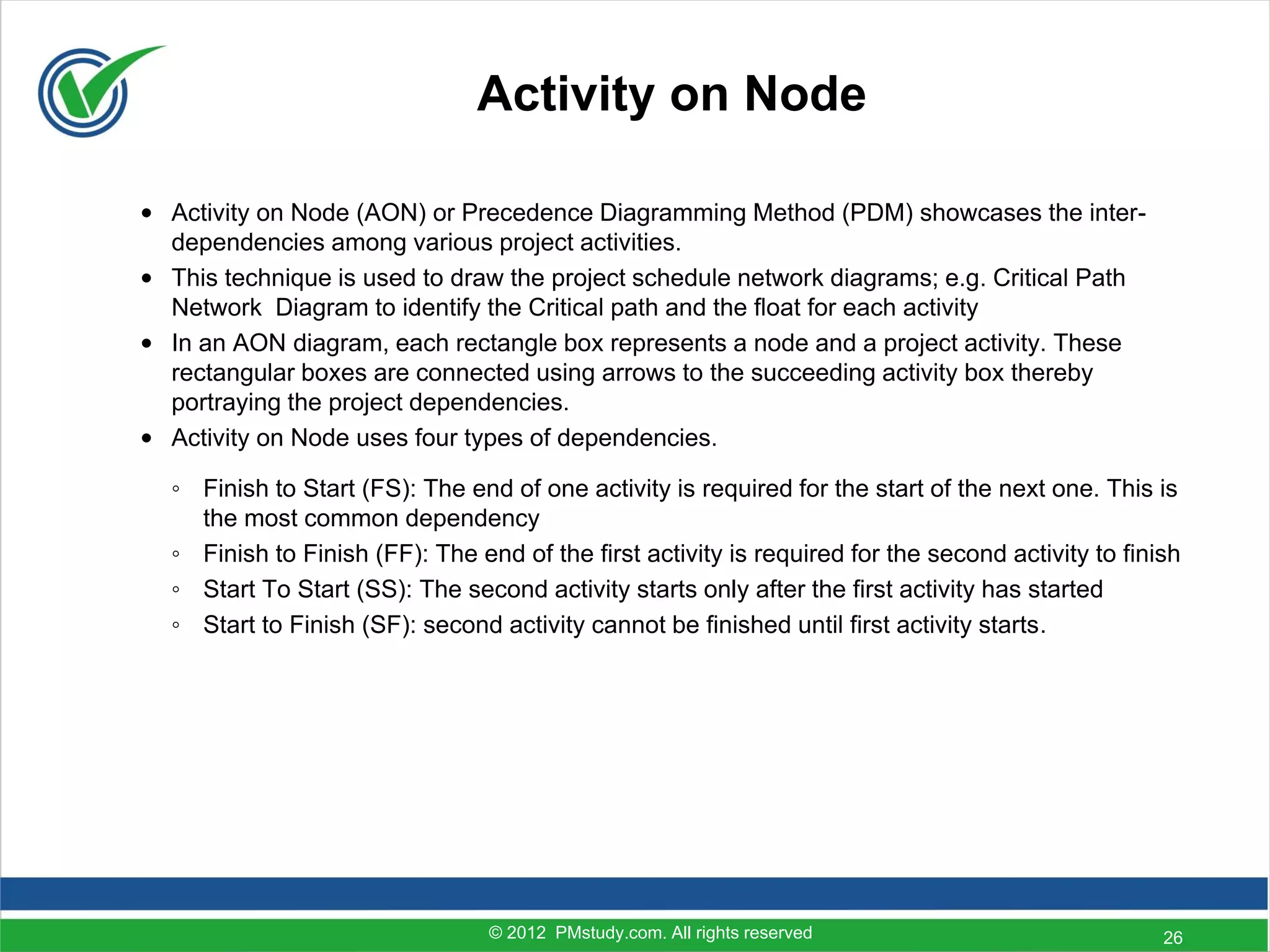 Activity on Node

• Activity on Node (AON) or Precedence Diagramming Method (PDM) showcases the inter-
  dependencies among various project activities.
• This technique is used to draw the project schedule network diagrams; e.g. Critical Path
  Network Diagram to identify the Critical path and the float for each activity
• In an AON diagram, each rectangle box represents a node and a project activity. These
  rectangular boxes are connected using arrows to the succeeding activity box thereby
  portraying the project dependencies.
• Activity on Node uses four types of dependencies.

  ◦ Finish to Start (FS): The end of one activity is required for the start of the next one. This is
    the most common dependency
  ◦ Finish to Finish (FF): The end of the first activity is required for the second activity to finish
  ◦ Start To Start (SS): The second activity starts only after the first activity has started
  ◦ Start to Finish (SF): second activity cannot be finished until first activity starts.




                                 © 2012 PMstudy.com. All rights reserved                            26
 