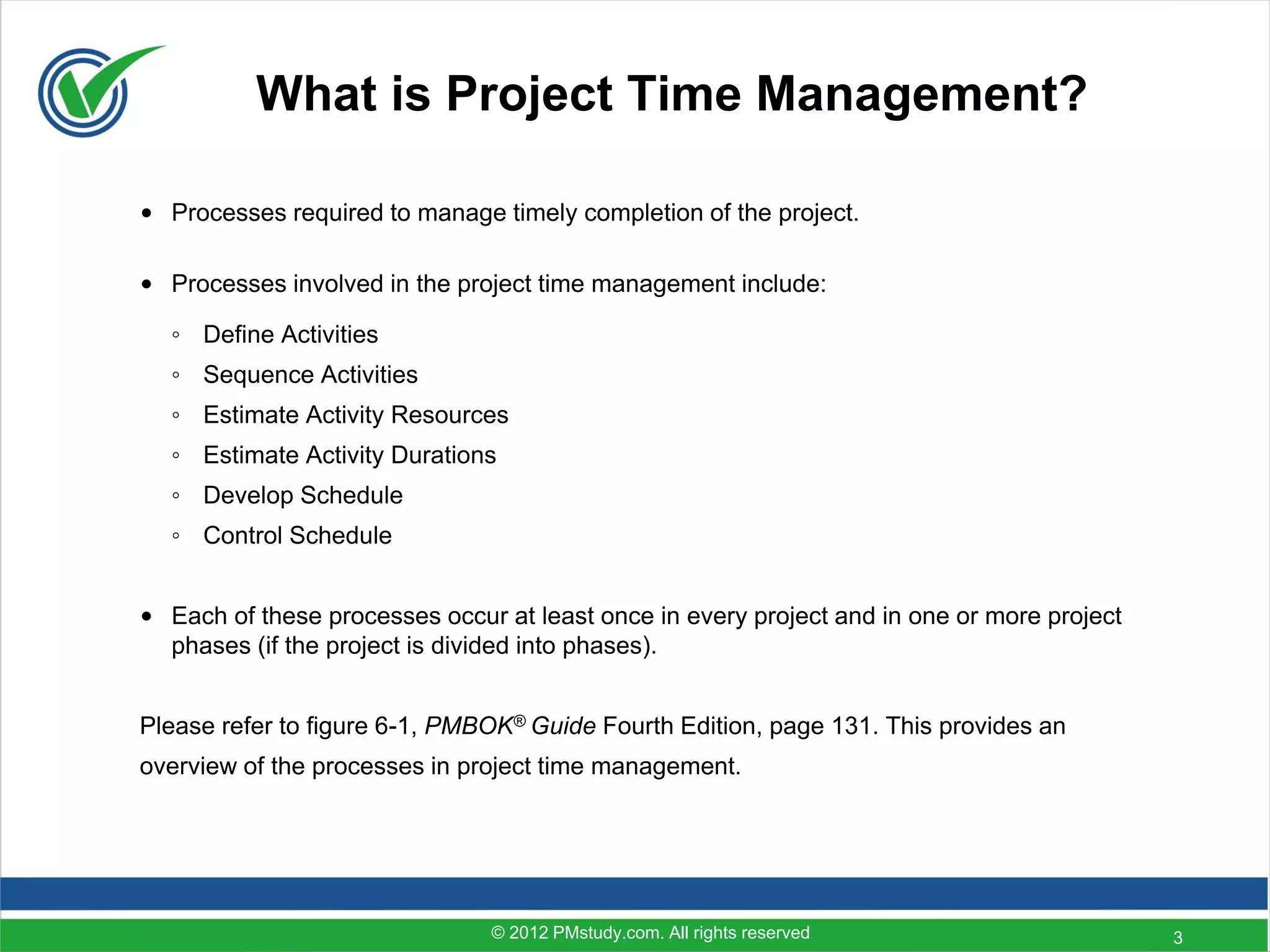 What is Project Time Management?

• Processes required to manage timely completion of the project.

• Processes involved in the project time management include:

  ◦ Define Activities
  ◦ Sequence Activities
  ◦ Estimate Activity Resources
  ◦ Estimate Activity Durations
  ◦ Develop Schedule
  ◦ Control Schedule


• Each of these processes occur at least once in every project and in one or more project
  phases (if the project is divided into phases).


Please refer to figure 6-1, PMBOK® Guide Fourth Edition, page 131. This provides an
overview of the processes in project time management.




                               © 2012 PMstudy.com. All rights reserved                      3
 