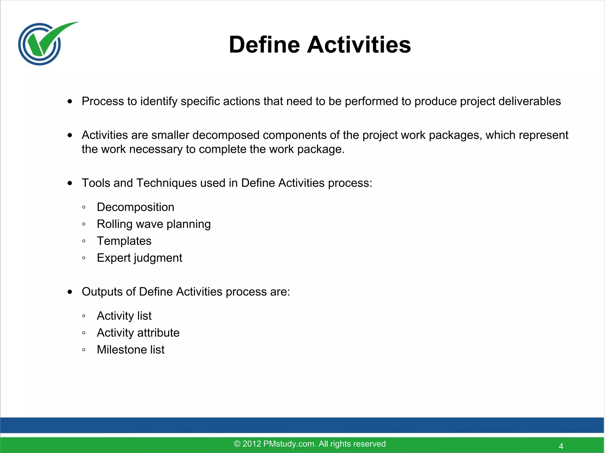Define Activities

• Process to identify specific actions that need to be performed to produce project deliverables

• Activities are smaller decomposed components of the project work packages, which represent
  the work necessary to complete the work package.

• Tools and Techniques used in Define Activities process:

  ◦   Decomposition
  ◦   Rolling wave planning
  ◦   Templates
  ◦   Expert judgment

• Outputs of Define Activities process are:

  ◦ Activity list
  ◦ Activity attribute
  ◦ Milestone list




                                © 2012 PMstudy.com. All rights reserved                        4
 